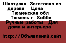 Шкатулка. Заготовка из дерева. › Цена ­ 325 - Тюменская обл., Тюмень г. Хобби. Ручные работы » Для дома и интерьера   